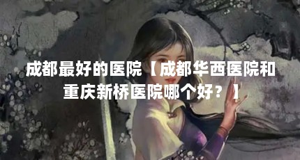 成都最好的医院【成都华西医院和重庆新桥医院哪个好？】