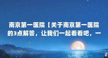 南京第一医院【关于南京第一医院的3点解答，让我们一起看看吧，一起看看吧】