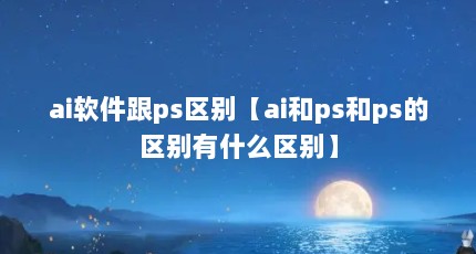 ai软件跟ps区别【ai和ps和ps的区别有什么区别】