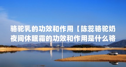骆驼乳的功效和作用【陈蕊骆驼奶夜间休眠霜的功效和作用是什么骆驼奶粉的功效和作用】