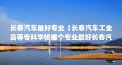 长春汽车最好专业【长春汽车工业高等专科学校哪个专业最好长春汽车最好】