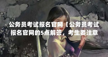 公务员考试报名官网【公务员考试报名官网的5点解答，考生要注意信息确认】