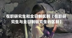 在职研究生和全日制区别【在职研究生与全日制研究生的区别】