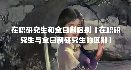 在职研究生和全日制区别【在职研究生与全日制研究生的区别】
