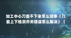 加工中心刀套不下来怎么回事（刀套上下检测开关错误怎么解决）【刀套上下检