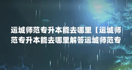 运城师范专升本能去哪里【运城师范专升本能去哪里解答运城师范专升本能去哪里】