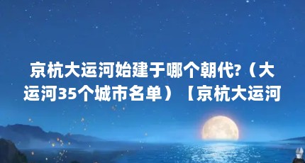 京杭大运河始建于哪个朝代?（大运河35个城市名单）【京杭大运河沿岸的35个城市，京杭大运河沿岸的城市】