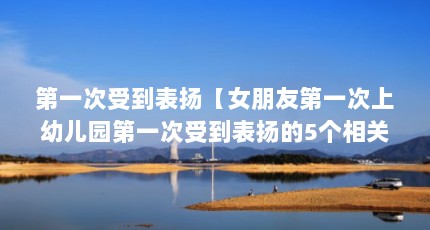 第一次受到表扬【女朋友第一次上幼儿园第一次受到表扬的5个相关介绍】