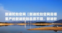 新迪轮胎官网【新迪轮胎官网是哪里产的新迪轮胎品质不错，新迪轮胎质量怎样