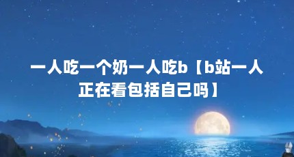 一人吃一个奶一人吃b【b站一人正在看包括自己吗】