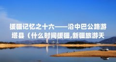 援疆记忆之十六——沿中巴公路游塔县（什么时间援疆,新疆旅游天津路线攻略