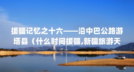 援疆记忆之十六——沿中巴公路游塔县（什么时间援疆,新疆旅游天津路线攻略）【塔什库尔干河的援疆路】