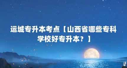 运城专升本考点【山西省哪些专科学校好专升本？】