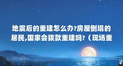 地震后的重建怎么办?房屋倒塌的居民,国家会拨款重建吗?（现场重建是什么意思啊?）【地震后的重建应该如何进行？】