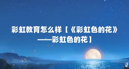 彩虹教育怎么样【《彩虹色的花》——彩虹色的花】