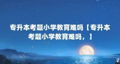 专升本考题小学教育难吗【专升本考题小学教育难吗，】