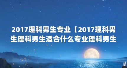 2017理科男生专业【2017理科男生理科男生适合什么专业理科男生读什么专业】