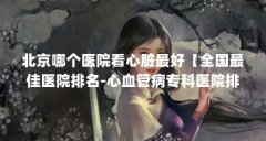 北京哪个医院看心脏最好【全国最佳医院排名-心血管病专科医院排名-心血管病
