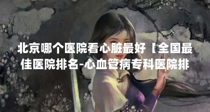 北京哪个医院看心脏最好【全国最佳医院排名-心血管病专科医院排名-心血管病专科】