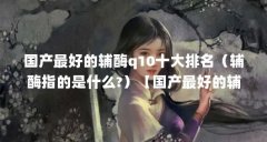国产最好的辅酶q10十大排名（辅酶指的是什么?）【国产最好的辅酶q10十大排名