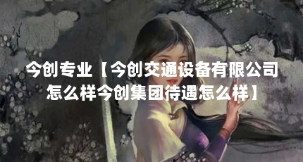 今创专业【今创交通设备有限公司怎么样今创集团待遇怎么样】