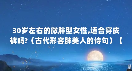 30岁左右的微胖型女性,适合穿皮裤吗?（古代形容胖美人的诗句）【30岁左右的微胖女生适合穿皮裤吗，30岁左右的微胖女生穿衣搭配】