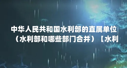 中华人民共和国水利部的直属单位（水利部和哪些部门合并）【水利部和哪些部门合并】