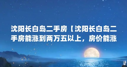 沈阳长白岛二手房【沈阳长白岛二手房能涨到两万五以上，房价能涨到两万五】