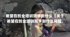 希望在创业培训班学到什么【关于希望在创业培训班学到什么问题,3点解答对
