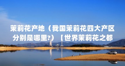 茉莉花产地（我国茉莉花四大产区分别是哪里?）【世界茉莉花之都是哪里？我国茉莉花四大产区分别是哪里？】