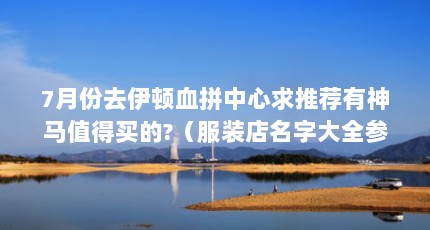 7月份去伊顿血拼中心求推荐有神马值得买的?（服装店名字大全参考 服装店名字独特大气上档次）【丽人轩服装店60、恋玫莎服装店名字大全参考名字大全】