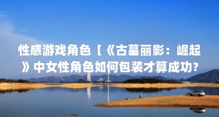 性感游戏角色【《古墓丽影：崛起》中女性角色如何包装才算成功？】