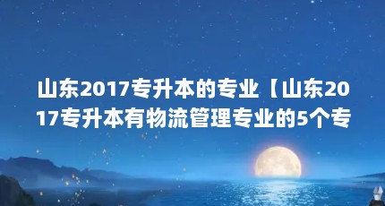 山东2017专升本的专业【山东2017专升本有物流管理专业的5个专业解答】