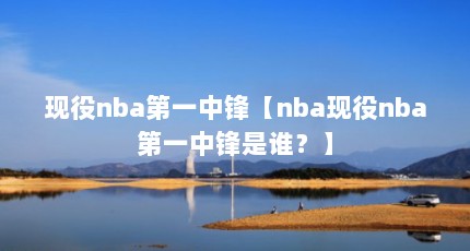 现役nba第一中锋【nba现役nba第一中锋是谁？】