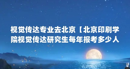 视觉传达专业去北京【北京印刷学院视觉传达研究生每年报考多少人？】