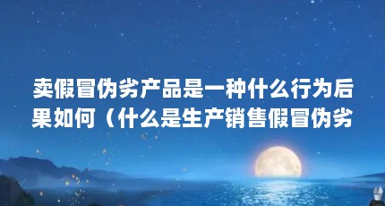 卖假冒伪劣产品是一种什么行为后果如何（什么是生产销售假冒伪劣产品罪）【什么是假冒伪劣产品罪】