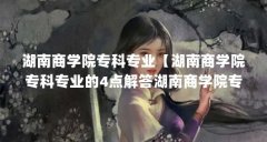 湖南商学院专科专业【湖南商学院专科专业的4点解答湖南商学院专科专业的不