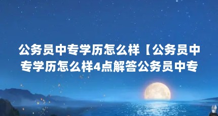 公务员中专学历怎么样【公务员中专学历怎么样4点解答公务员中专学历怎么样】