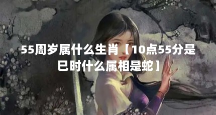 55周岁属什么生肖【10点55分是巳时什么属相是蛇】