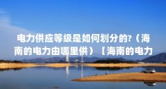 电力供应等级是如何划分的?(海南的电力由哪里供)【海南的电力供应是如何
