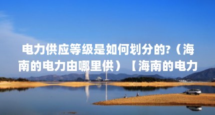 电力供应等级是如何划分的?（海南的电力由哪里供）【海南的电力供应是如何划分的，海南的电力供应等级是如何划分的】