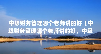 中级财务管理哪个老师讲的好【中级财务管理哪个老师讲的好，中级财务管理哪个好】