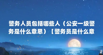 警务人员包括哪些人（公安一级警务是什么意思）【警务员是什么意思警务人员是什么意思警务员是什么意思】