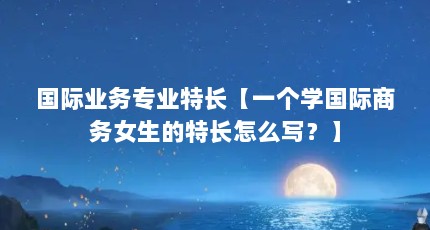 国际业务专业特长【一个学国际商务女生的特长怎么写？】