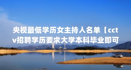 央视最低学历女主持人名单【cctv招聘学历要求大学本科毕业即可，cctv招聘学历要求大学本科毕业】