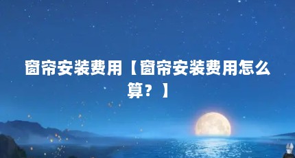 窗帘安装费用【窗帘安装费用怎么算？】