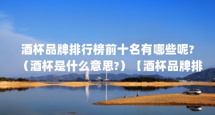 酒杯品牌排行榜前十名有哪些呢?（酒杯是什么意思?）【酒杯品牌排行榜前十名】
