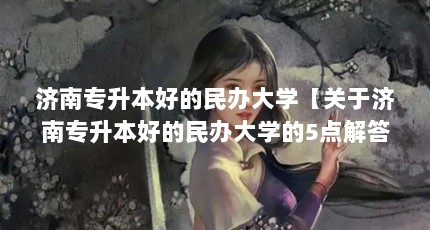 济南专升本好的民办大学【关于济南专升本好的民办大学的5点解答对大家有用】