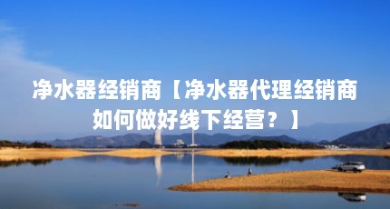 净水器经销商【净水器代理经销商如何做好线下经营？】