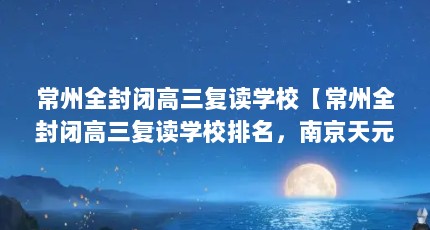常州全封闭高三复读学校【常州全封闭高三复读学校排名，南京天元高考复读学校排名】